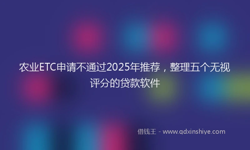 农业ETC申请不通过2025年推荐，整理五个无视评分的贷款软件