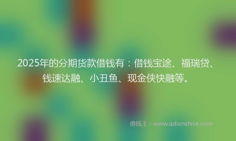 2025年的分期货款借钱有：借钱宝途、福瑞贷、钱速达融、小丑鱼、现金侠快融等。