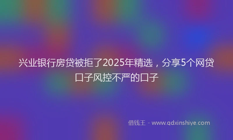 兴业银行房贷被拒了2025年精选，分享5个网贷口子风控不严的口子