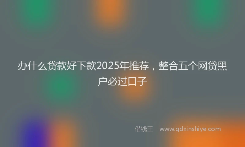 办什么贷款好下款2025年推荐，整合五个网贷黑户必过口子