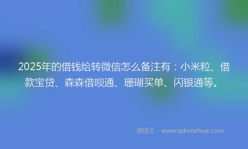 2025年的借钱给转微信怎么备注有：小米粒、借款宝贷、森森借呗通、珊瑚买单、闪银通等。