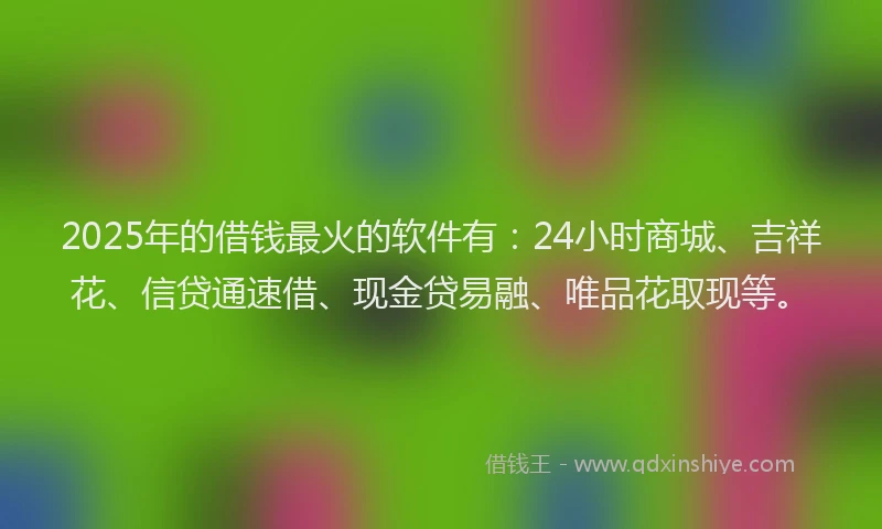 2025年的借钱最火的软件有：24小时商城、吉祥花、信贷通速借、现金贷易融、唯品花取现等。