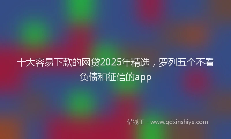 十大容易下款的网贷2025年精选，罗列五个不看负债和征信的app