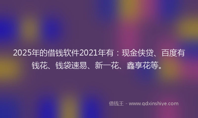 2025年的借钱软件2021年有：现金侠贷、百度有钱花、钱袋速易、新一花、鑫享花等。