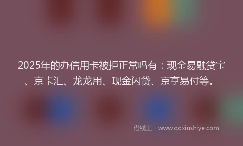 2025年的办信用卡被拒正常吗有：现金易融贷宝、京卡汇、龙龙用、现金闪贷、京享易付等。