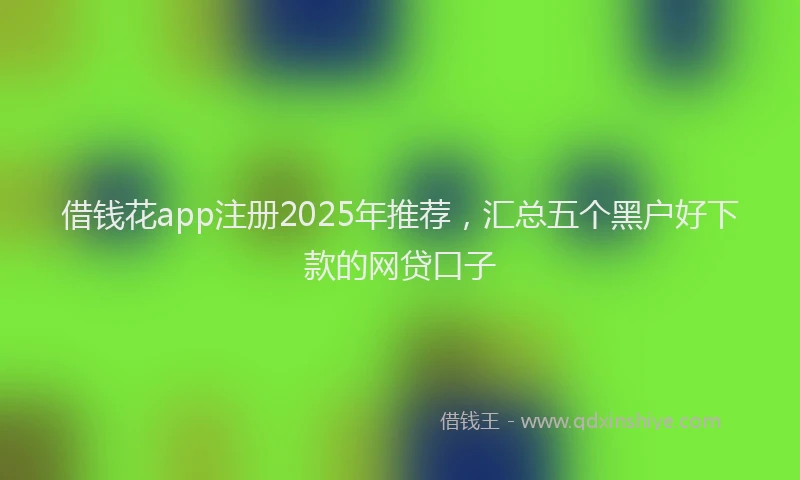 借钱花app注册2025年推荐，汇总五个黑户好下款的网贷口子