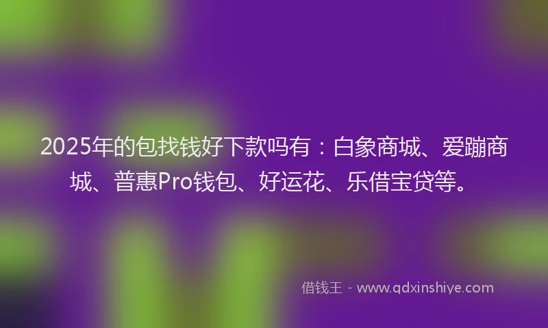 2025年的包找钱好下款吗有：白象商城、爱蹦商城、普惠Pro钱包、好运花、乐借宝贷等。