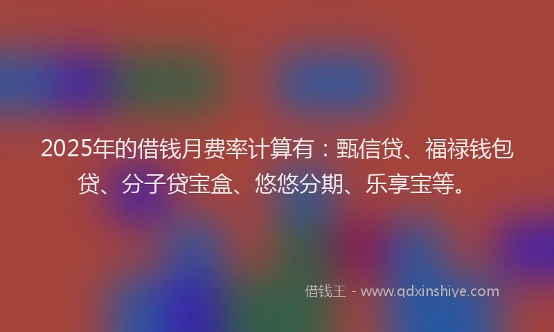 2025年的借钱月费率计算有：甄信贷、福禄钱包贷、分子贷宝盒、悠悠分期、乐享宝等。