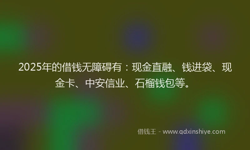 2025年的借钱无障碍有：现金直融、钱进袋、现金卡、中安信业、石榴钱包等。