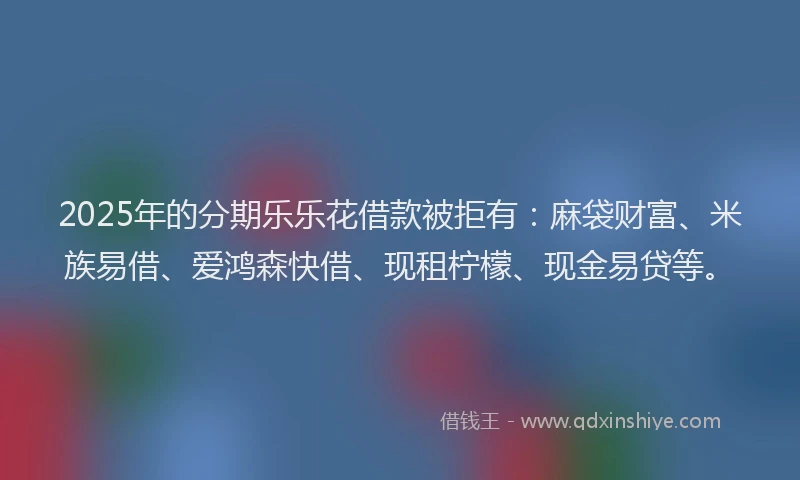 2025年的分期乐乐花借款被拒有：麻袋财富、米族易借、爱鸿森快借、现租柠檬、现金易贷等。