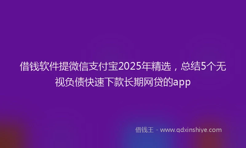 借钱软件提微信支付宝2025年精选，总结5个无视负债快速下款长期网贷的app