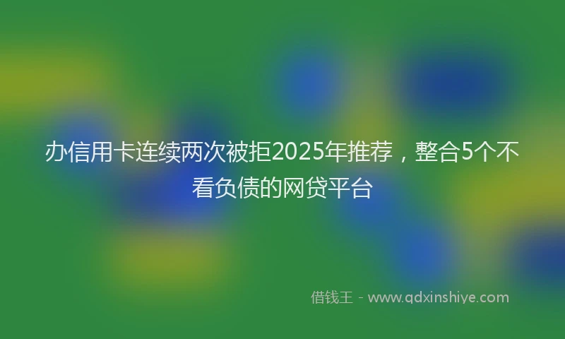 办信用卡连续两次被拒2025年推荐，整合5个不看负债的网贷平台