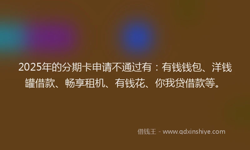 2025年的分期卡申请不通过有：有钱钱包、洋钱罐借款、畅享租机、有钱花、你我贷借款等。