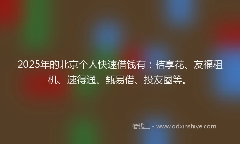 2025年的北京个人快速借钱有：桔享花、友福租机、速得通、甄易借、投友圈等。