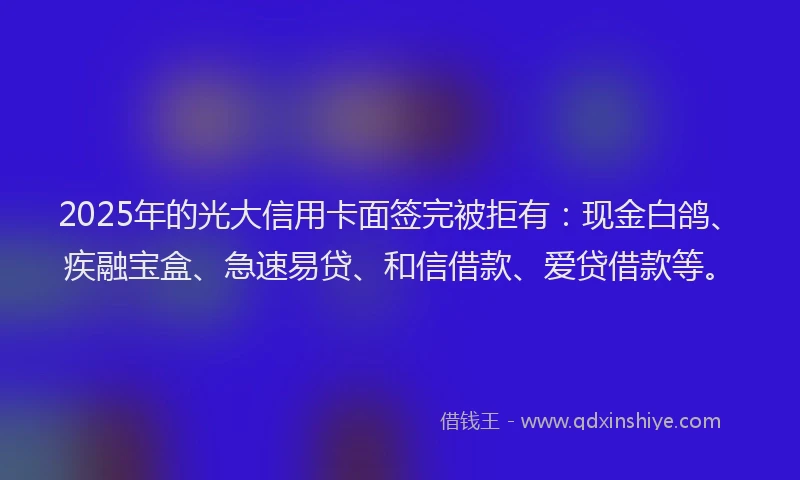 2025年的光大信用卡面签完被拒有：现金白鸽、疾融宝盒、急速易贷、和信借款、爱贷借款等。