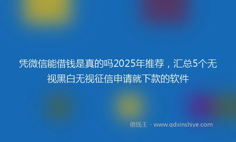 凭微信能借钱是真的吗2025年推荐，汇总5个无视黑白无视征信申请就下款的软件