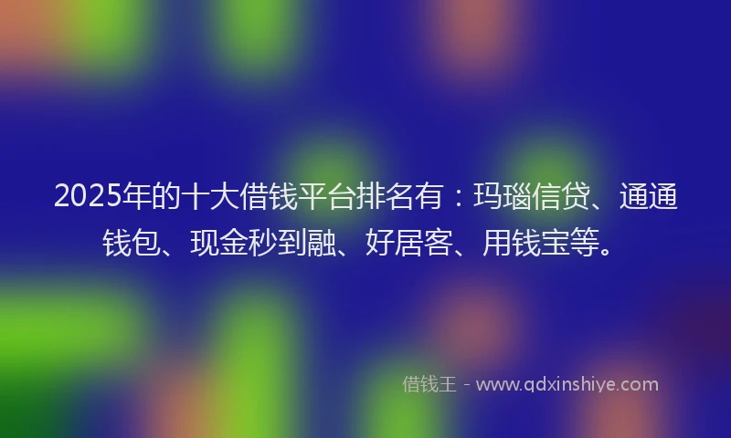 2025年的十大借钱平台排名有：玛瑙信贷、通通钱包、现金秒到融、好居客、用钱宝等。