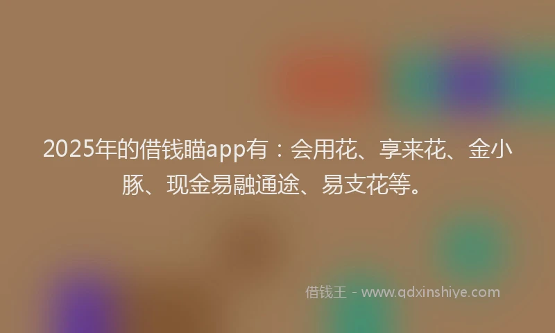 2025年的借钱瞄app有：会用花、享来花、金小豚、现金易融通途、易支花等。