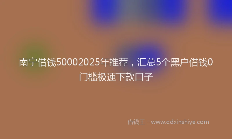 南宁借钱50002025年推荐，汇总5个黑户借钱0门槛极速下款口子