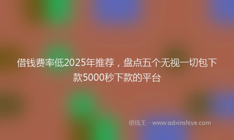 借钱费率低2025年推荐，盘点五个无视一切包下款5000秒下款的平台