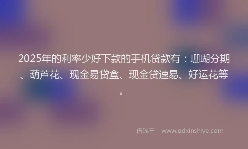 2025年的利率少好下款的手机贷款有：珊瑚分期、葫芦花、现金易贷盒、现金贷速易、好运花等。