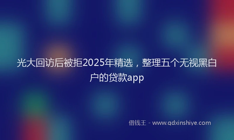光大回访后被拒2025年精选，整理五个无视黑白户的贷款app