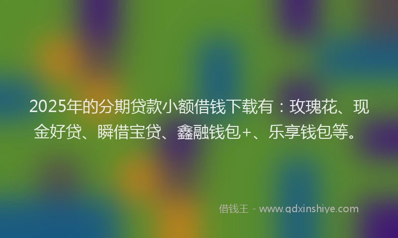2025年的分期贷款小额借钱下载有：玫瑰花、现金好贷、瞬借宝贷、鑫融钱包+、乐享钱包等。