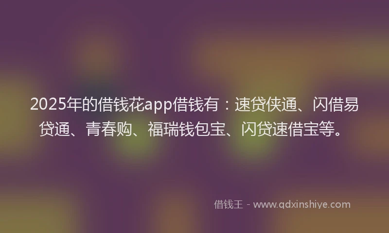 2025年的借钱花app借钱有：速贷侠通、闪借易贷通、青春购、福瑞钱包宝、闪贷速借宝等。