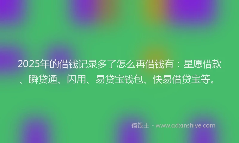 2025年的借钱记录多了怎么再借钱有：星愿借款、瞬贷通、闪用、易贷宝钱包、快易借贷宝等。