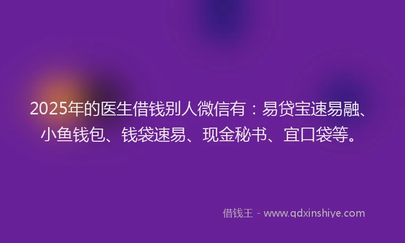 2025年的医生借钱别人微信有：易贷宝速易融、小鱼钱包、钱袋速易、现金秘书、宜口袋等。
