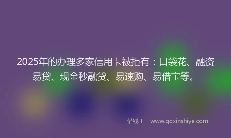 2025年的办理多家信用卡被拒有：口袋花、融资易贷、现金秒融贷、易速购、易借宝等。