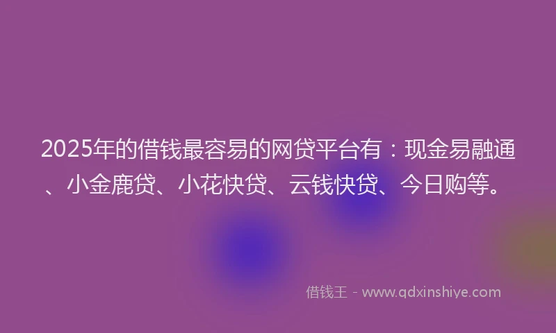 2025年的借钱最容易的网贷平台有：现金易融通、小金鹿贷、小花快贷、云钱快贷、今日购等。