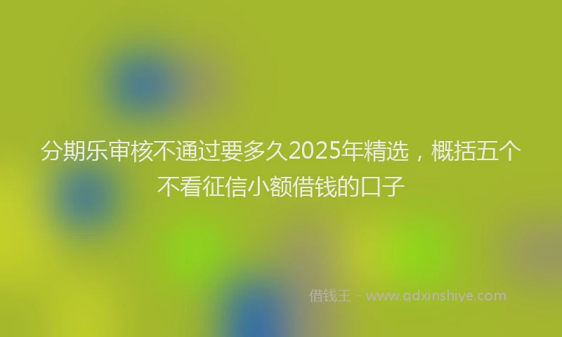 分期乐审核不通过要多久2025年精选，概括五个不看征信小额借钱的口子