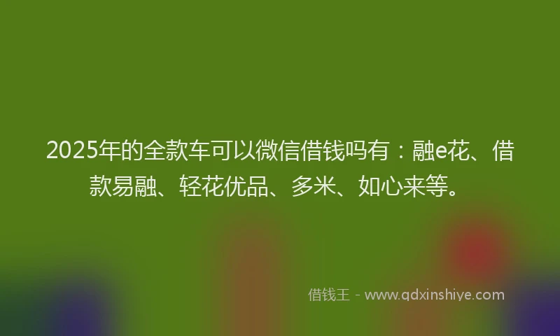 2025年的全款车可以微信借钱吗有：融e花、借款易融、轻花优品、多米、如心来等。