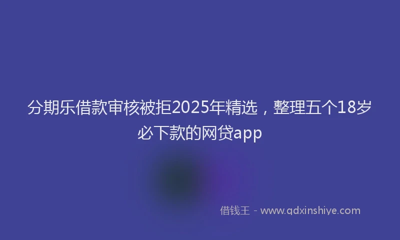 分期乐借款审核被拒2025年精选，整理五个18岁必下款的网贷app