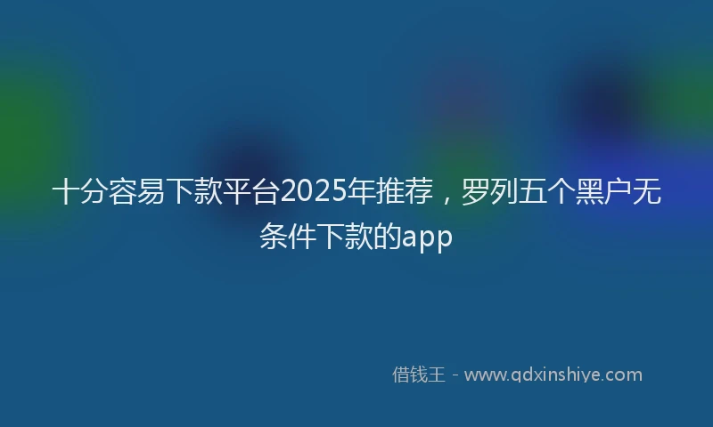 十分容易下款平台2025年推荐，罗列五个黑户无条件下款的app