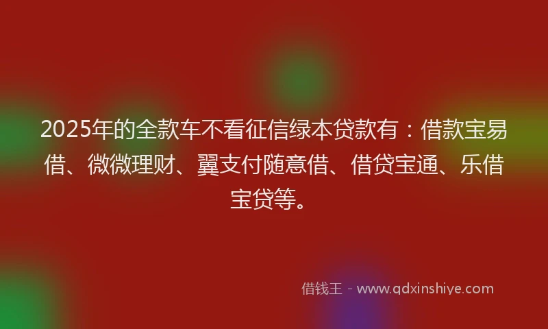 2025年的全款车不看征信绿本贷款有：借款宝易借、微微理财、翼支付随意借、借贷宝通、乐借宝贷等。