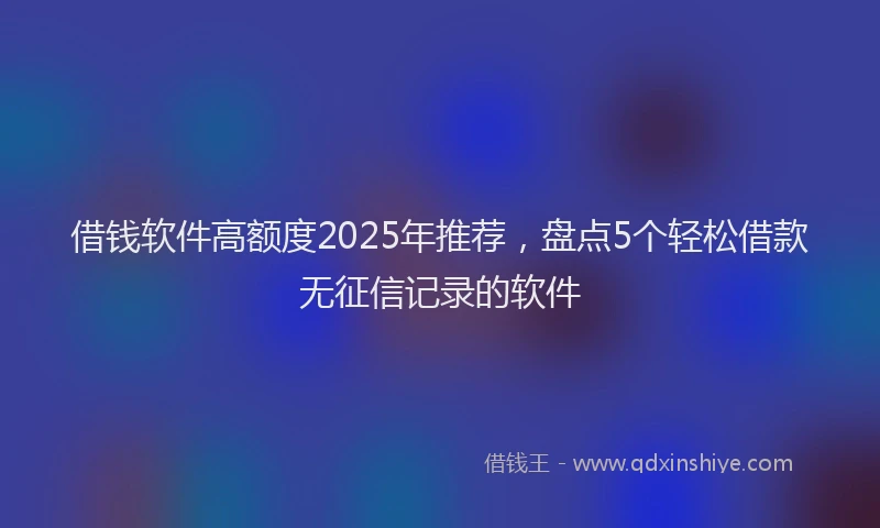 借钱软件高额度2025年推荐，盘点5个轻松借款无征信记录的软件