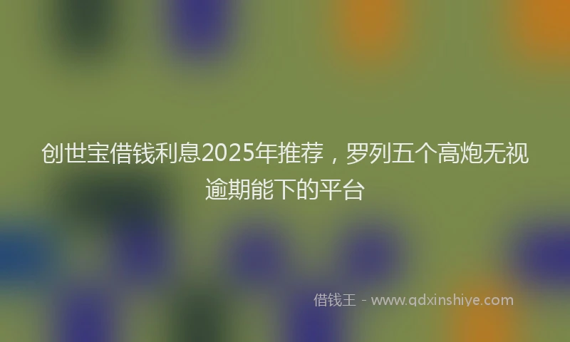 创世宝借钱利息2025年推荐，罗列五个高炮无视逾期能下的平台