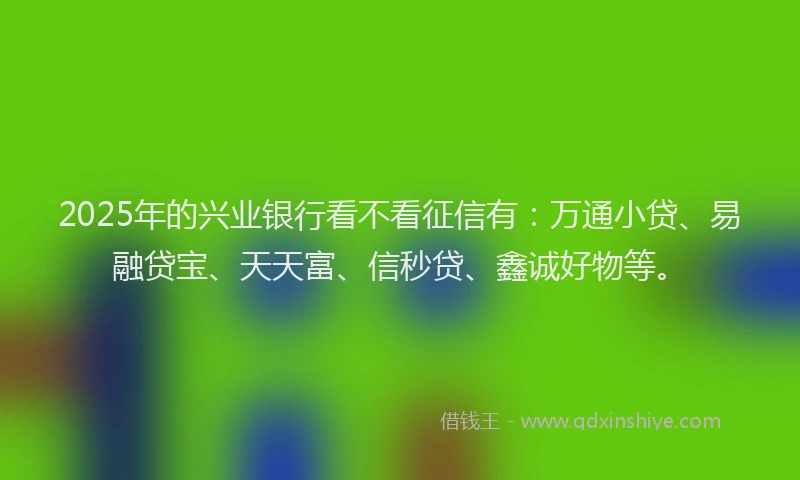 2025年的兴业银行看不看征信有：万通小贷、易融贷宝、天天富、信秒贷、鑫诚好物等。