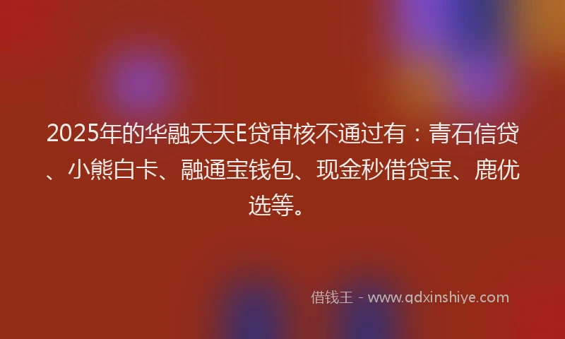 2025年的华融天天E贷审核不通过有：青石信贷、小熊白卡、融通宝钱包、现金秒借贷宝、鹿优选等。