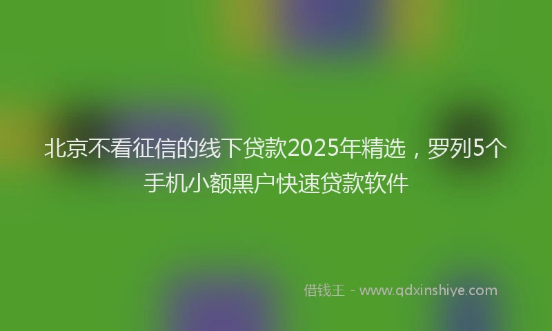 北京不看征信的线下贷款2025年精选，罗列5个手机小额黑户快速贷款软件