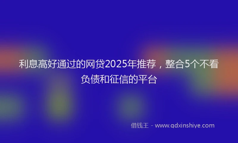 利息高好通过的网贷2025年推荐，整合5个不看负债和征信的平台