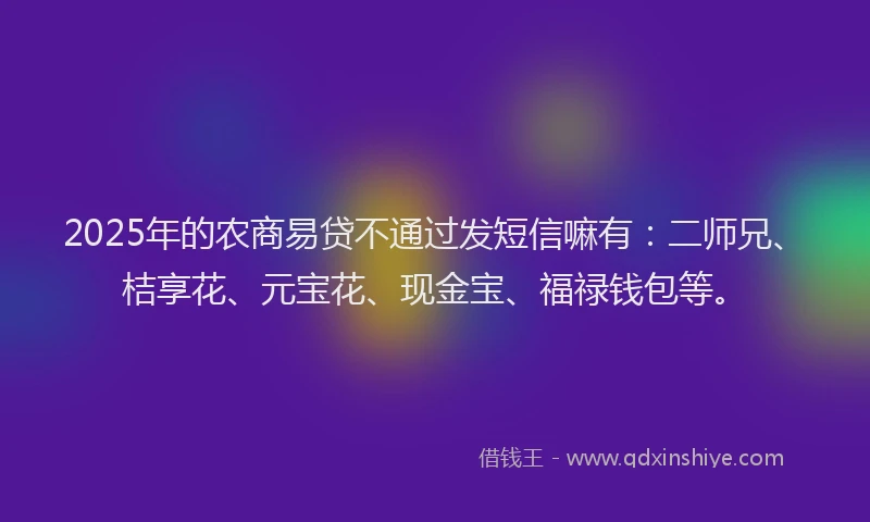 2025年的农商易贷不通过发短信嘛有：二师兄、桔享花、元宝花、现金宝、福禄钱包等。