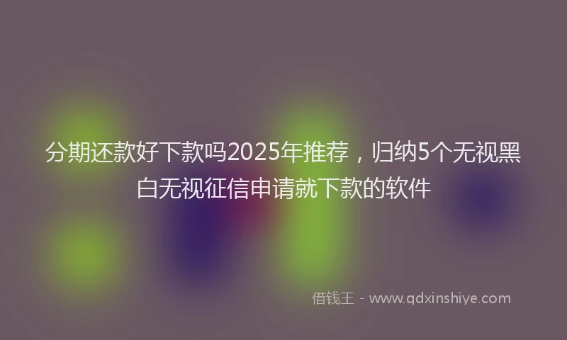 分期还款好下款吗2025年推荐，归纳5个无视黑白无视征信申请就下款的软件