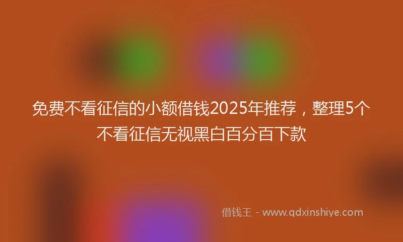 免费不看征信的小额借钱2025年推荐，整理5个不看征信无视黑白百分百下款