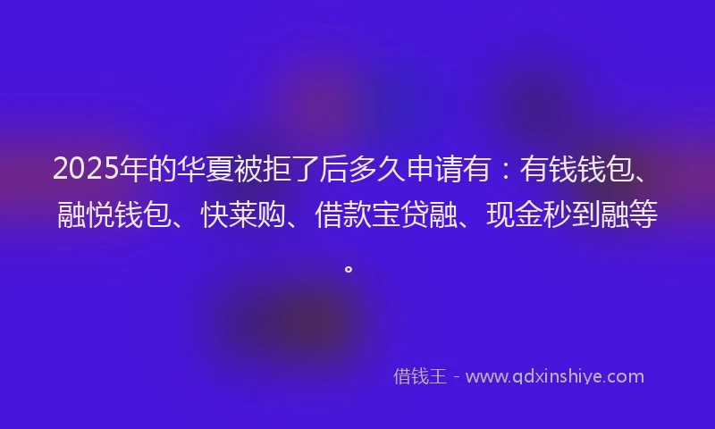 2025年的华夏被拒了后多久申请有：有钱钱包、融悦钱包、快莱购、借款宝贷融、现金秒到融等。