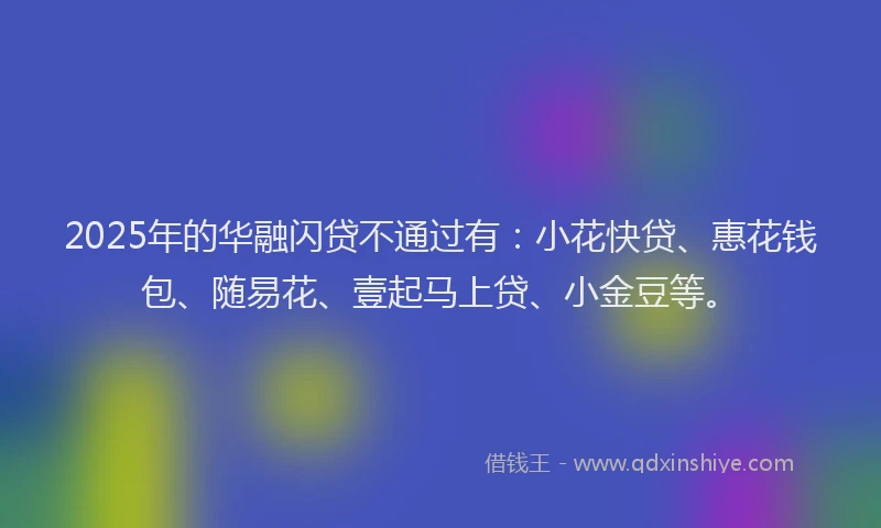 2025年的华融闪贷不通过有：小花快贷、惠花钱包、随易花、壹起马上贷、小金豆等。