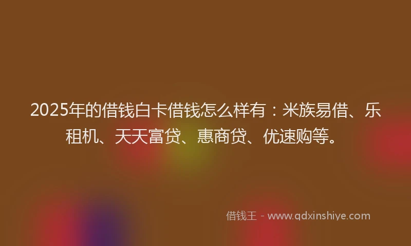 2025年的借钱白卡借钱怎么样有：米族易借、乐租机、天天富贷、惠商贷、优速购等。