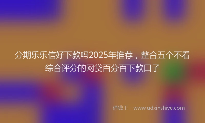 分期乐乐信好下款吗2025年推荐，整合五个不看综合评分的网贷百分百下款口子